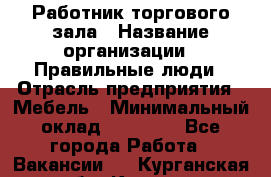 Работник торгового зала › Название организации ­ Правильные люди › Отрасль предприятия ­ Мебель › Минимальный оклад ­ 24 000 - Все города Работа » Вакансии   . Курганская обл.,Курган г.